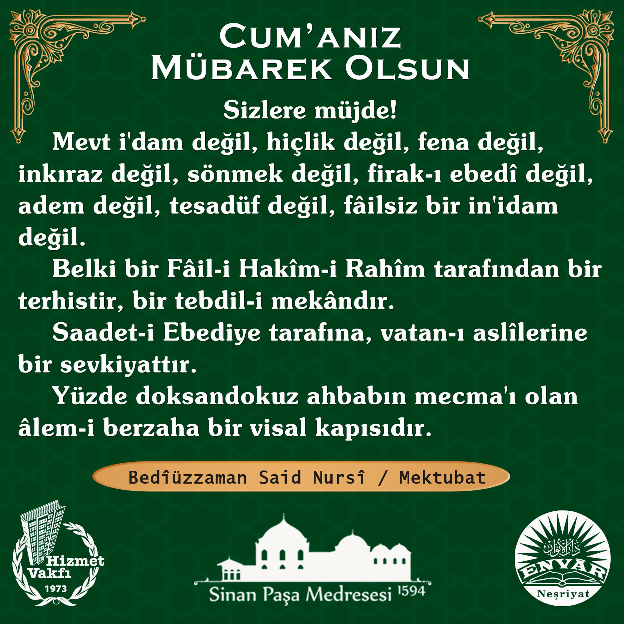 Sizlere müjde! Mevt i'dam değil, hiçlik değil, fena değil, inkıraz değil, sönmek değil, firak-ı ebedî değil, adem değil, tesadüf değil, fâilsiz bir in'idam değil. Belki bir Fâil-i Hakîm-i Rahîm tarafından bir terhistir, bir tebdil-i mekândır. Saadet-i Ebediye tarafına, vatan-ı aslîlerine bir sevkiyattır. Yüzde doksandokuz ahbabın mecma'ı olan âlem-i berzaha bir visal kapısıdır.